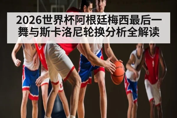 2026世界杯阿根廷梅西最后一舞与斯卡洛尼轮换分析全解读